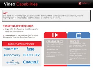 Video Capabilities
OTT
OTT stands for “over-the-top”, the term used for delivery of film and tv content via the internet, without
requiring users to subscribe to a traditional cable or satellite pay-tv service.
- Video length :15 or :30 secs
- MP4 Container Format
- 640x480 video size
-16:9 or 4:3 Aspect Ratio
- 15mb max size (smaller files
recommended)
CREATIVE SPECS REPORTS
- Tracks Impressions, Clicks,
Click Through Rates and full
Site List transparency
- Completion Rates: 25%, 50%,
75% and 100%
- Reach & Frequency by data
segment upon request
- Geographic Performance by
DMA
TARGETING OPPORTUNITIES
✓ Single DMA: Geo Targeting, Broad Demographic
Targeting, IE Adults 25 -54
✓ Large Regional or National Buy: Geo Targeting,
Demographic Targeting, Behavioral Targeting
Sample Content Partners
 