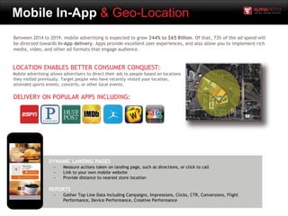 Mobile In-App & Geo-Location
LOCATION ENABLES BETTER CONSUMER CONQUEST:
Mobile advertising allows advertisers to direct their ads to people based on locations
they visited previously. Target people who have recently visited your location,
attended sports events, concerts, or other local events.
DYNAMIC LANDING PAGES
- Measure actions taken on landing page, such as directions, or click to call
- Link to your own mobile website
- Provide distance to nearest store location
REPORTS
- Gather Top Line Data including Campaigns, Impressions, Clicks, CTR, Conversions, Flight
Performance, Device Performance, Creative Performance
Between 2014 to 2019, mobile advertising is expected to grow 244% to $65 Billion. Of that, 73% of the ad spend will
be directed towards In-App delivery. Apps provide excellent user experiences, and also allow you to implement rich
media, video, and other ad formats that engage audience.
DELIVERY ON POPULAR APPS INCLUDING:
 