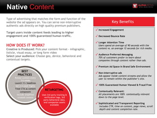 Native Content
Type of advertising that matches the form and function of the
website the ad appears on. You can serve non-interruptive
authentic ads directly on high quality premium publishers.
Target users inside content feeds leading to higher
engagement and 100% guaranteed human traffic.
HOW DOES IT WORK?
Creative is Produced: Pick your content format - infographic,
listicle, visual essay, or long form video
Select your audience: Choose geo, device, behavioral and
contextual targets.
Key Benefits
✓ Increased Engagement
✓ Decreased Bounce Rate
✓ Longer Attention Time
Users spend an average of 90 seconds with the
content vs. an average 12 seconds for rich media.
✓ Audience Preferred Messaging
70% of customers prefer to learn about
companies through content rather than ads.
✓ Premium Ad Space in Brand Safe Environment
✓ Non-interruptive ads
Ads appear inside content streams and allow the
user to remain within the publisher’s site.
✓ 100% Guaranteed Human Viewed & Fraud Free
✓ Contextually Relevant:
All placements are 100% contextually relevant
down to the page level.
✓ Sophisticated and Transparent Reporting
Includes CTR, time on content, page views, scroll
depth and content completion rate.
BEST
PRACTICES
Rotate content every
3-6 weeks
Launch 11+ headlines
Set 2-4 week flights
Treat CTA as content
component
Include amplified
created content
RETARGETING
Uses 3rd party tracking &
verification tags, 3rd
party behavioral data,
and companion assets
available
 