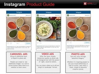 Instagram Product Guide
CAROUSEL ADS
Bring an additional layer
of depth to photo ads.
People can swipe to see
additional images & a call to
action button takes them to a
website to learn more.
VIDEO ADS
Offer the same visually
immersive quality as photo ads
on Instagram but with the power
of sight, sound & motion.
You can share videos up to 60 sec
long & in landscape format.
PHOTO ADS
Tell your story through
beautiful imagery.
Whether it’s inspiring people to
see your brand differently or
take an action, they offer a
clean, simple & beautiful
creative canvas.
 
