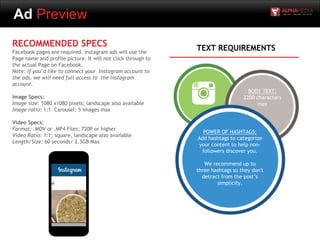 Ad Preview
RECOMMENDED SPECS
Facebook pages are required. Instagram ads will use the
Page name and profile picture. It will not click through to
the actual Page on Facebook.
Note: if you’d like to connect your Instagram account to
the ads, we will need full access to the Instagram
account.
Image Specs:
Image size: 1080 x1080 pixels; landscape also available
Image ratio: 1:1 Carousel: 5 images max
Video Specs:
Format: .MOV or .MP4 Files; 720P or higher
Video Ratio: 1:1; square, landscape also available
Length/Size: 60 seconds/ 2.3GB Max
POWER OF HASHTAGS:
Add hashtags to categorize
your content to help non-
followers discover you.
We recommend up to
three hashtags so they don't
detract from the post’s
simplicity.
BODY TEXT:
2200 characters
max
TEXT REQUIREMENTS
 