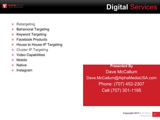 2
Copyright 2017 | All Right
Reserved
Digital Marketing Services
» Retargeting
» Behavioral Targeting
» Keyword Targeting
» Facebook Products
» House to House IP Targeting
» Cluster IP Targeting
» Video Capabilities
» Mobile
» Native
» Instagram
Presented By
Dave McCallum
Dave.McCallum@AlphaMediaUSA.com
Phone: (707) 452-2307
Cell (707) 301-1195
Digital Services
 