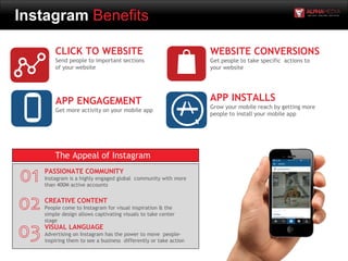 Instagram Benefits
APP ENGAGEMENT
Get more activity on your mobile app
CLICK TO WEBSITE
Send people to important sections
of your website
WEBSITE CONVERSIONS
Get people to take specific actions to
your website
APP INSTALLS
Grow your mobile reach by getting more
people to install your mobile app
PASSIONATE COMMUNITY
Instagram is a highly engaged global community with more
than 400M active accounts
CREATIVE CONTENT
People come to Instagram for visual inspiration & the
simple design allows captivating visuals to take center
stage
VISUAL LANGUAGE
Advertising on Instagram has the power to move people-
inspiring them to see a business differently or take action
The Appeal of Instagram
 