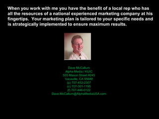 When you work with me you have the benefit of a local rep who has
all the resources of a national experienced marketing company at his
fingertips. Your marketing plan is tailored to your specific needs and
is strategically implemented to ensure maximum results.
Dave McCallum
Alpha Media / KUIC
555 Mason Street #245
Vacaville, CA 95688
(p) 707-452-2307
(c) 707-301-1195
(f) 707-446-0122
Dave.McCallum@AlphaMediaUSA.com
 