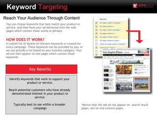 Keyword Targeting
Reach Your Audience Through Content
You can choose keywords that best match your product or
service, and then have your ad delivered onto the web
pages which contain those words or phrases.
HOW DOES IT WORK?
A custom list of dozens of relevant keywords is created for
every campaign. These keywords can be provided by you, or
we can provide a list based on your business category. Your
ad will then appear on site pages which contain those
keywords.
Key Benefits
Identify keywords that work to support your
product or service.
Reach potential customers who have already
demonstrated interest in your product or
service.
Typically best to use within a broader
campaign
*Notice that the ads do not appear on search result
pages, but on site content pages.
 