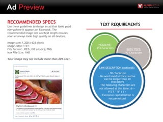 Ad Preview
RECOMMENDED SPECS
Use these guidelines to design an ad that looks good
everywhere it appears on Facebook. The
recommended image size and text length ensures
your ad always looks high quality on all devices.
Image size: 1,200 x 628 pixels
Image ratio: 1.9:1
File Format: JPEG, GIF (static), PNG
Max File Size: 1MB
Your image may not include more than 20% text.
HEADLINE:
25 Characters
LINK DESCRIPTION (optional):
- 30 characters
- No word used in the creative
can be longer than 20
characters
- The following characters are
not allowed at this time: @ >
# $ % ^ &* ( ) <
- Excessive capitalization is
not permitted
BODY TEXT:
90 Characters
TEXT REQUIREMENTS
 