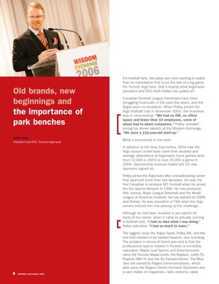 For football fans, few plays are more exciting to watch
                                       than an interception that turns the tide of a big game.
                                       For Toronto Argo fans, that’s exactly what Argonauts
Old brands, new                        president and CEO Keith Pelley has pulled off.

                                       Canadian Football League franchises have been
beginnings and                         struggling financially in the past few years, and the
                                       Argos were no exception. When Pelley joined the
the importance of                      Argo football club in November 2003, the business
                                       was in receivership. “We had no GM, no office
                                       space and fewer than 10 employees, some of
park benches                           whom had to share computers,” Pelley revealed
                                       during his dinner speech at the Wisdom Exchange.
                                       “We were a 131-year-old start-up.”
Keith Pelley
                                       What a turnaround in one year!
President and CEO, Toronto Argonauts
                                       In addition to the Grey Cup victory, 2004 saw the
                                       Argo season ticket base more than doubled and
                                       average attendance at Argonauts home games went
                                       from 12,000 in 2003 to over 25,000 a game in
                                       2004. Sponsorship revenue tripled and 22 new
                                       sponsors signed on.

                                       Pelley joined the Argonauts after a broadcasting career
                                       that spanned more than two decades. He was the
                                       first Canadian to produce NFL football when he joined
                                       the Fox Sports Network in 1995. He has produced
                                       NHL hockey, Major League Baseball and the World
                                       League of American Football. He has worked for ESPN
                                       and Disney. He was president of TSN when the Argo
                                       owners enticed him into picking up the challenge.

                                       Although he had been involved in pro sports for
                                       most of his career, when it came to actually running
                                       a football club, “I had no idea what I was doing,”
                                       Pelley admitted. “I had so much to learn.”

                                       The biggest issue the Argos faced, Pelley felt, and the
                                       one that needed to be tackled head-on, was branding.
                                       The problem in terms of brand was and is that the
                                       professional sports market in Toronto is incredibly
                                       saturated. Maple Leaf Sports and Entertainment
                                       owns the Toronto Maple Leafs, the Raptors, Leafs TV,
                                       Raptors NBA TV and the Air Canada Centre. The Blue
                                       Jays are owned by Rogers Communications, which
                                       also owns the Rogers Centre (formerly Skydome) and
8   WISDOM EXCHANGE 2006
                                       a vast stable of magazines, radio stations, cable
 