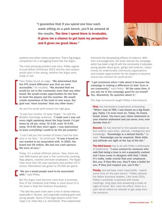 “I guarantee that if you spend one hour each
                 week sitting on a park bench, you’ll be amazed at
                 the results. The time I spend there is invaluable.
                 It gives me a chance to get back my perspective
                 and it gives me great ideas.”



systems and other media properties. That’s big league       first-hand the devastating effects of violence. With
competition for a struggling brand like the Argos.          their encouragement, the team started the campaign
                                                            which has been a big hit with the community. It educates
The most pressing problem was time. Pelley signed           young people about guns, gangs and violence, raises
on just before Christmas 2003 and the new season            money for underfunded community organizations
would start in the spring, whether the Argos were           and creates opportunities for the players to become
ready or not.                                               one-on-one mentors for youth-at-risk.”
Then Pelley found an edge. “We determined that              “I get emotional when I talk about it because the
the CFL brand difference was that we were                   campaign is making a difference to kids’ lives in
accessible,” he recalled. “We decided that we               our community,” said Pelley. “At the same time, if
would be out in the community more than any other           you ask me is the campaign good for our brand?
brand. We would create opportunities for the fans           Yes. Absolutely. No question about it.”
to meet the players and the coaches. We would
create awareness of the team in new areas. Our              The Argo turnaround taught Pelley a few lessons.
goal was ‘more touches’ than any other team.”
                                                             First, the tremendous importance of branding.
He and his small staff kicked into high gear.                “When I was at TSN, I was known as a big brand
“It was four months I’ll never forget,” he told the          guy. Today, I’m even more so. Today, its brand,
Wisdom Exchange audience. “I made sure I was out             brand, brand. You have your vision statement or
every night speaking about the Argo brand. I’d get           your mission statement and you never, ever, ever
home by 10 pm, sleep ’til 3:30, read ’til 5:30,              deviate from it.”
sleep ’til 6:30 then start again. I was determined           Second, he has learned to hire people based on
to learn everything I could to do the job properly.”         four criteria: work ethic, attitude, intelligence and
“I can’t tell you the number of times I had the door         knowledge. “Knowledge is a distant fourth,” he
shut in my face,” he continued. “It was a brand no           said. “Knowledge can be acquired. Work ethic
one wanted to be associated with. In 2003, the               and attitude are right at the top of the list.”
brand lost $9 million. We had one cash sponsor.              The third lesson has to do with Pelley’s philosophy
We were at zero.”                                            of leadership. “I once worked for someone who
Today, it’s a whole different picture. Now, there are        said that being a boss is not a popularity contest
over 600 events per year in the community involving          and I have come to disagree with that. I think
Argo players, coaches and team employees. The Argos          it’s really, really crucial that your employees
have more than 45 cash sponsors and another 20 in            like you. If they like you, they’ll take a bullet for
contra. Attendance has grown to 30,000 per game.             you. If they just respect you, you’ll die.”

“We are a brand people want to be associated                 Finally, and perhaps most importantly, “spend
with,” said Pelley.                                          some time on the park bench,” Pelley advised
                                                             his fellow business leaders. Like most CEOs,
But the Argos have become more than a business.              Pelley’s schedule is jammed with travel,
One of the initiatives that Pelley is most proud of is       meetings, long days and answering e-mails at
the team’s Stop the Violence Foundation.                     night at home. But, near his office, there is a
                                                             park bench where he retreats to get away from
“The last few years have seen a rise in street violence,     the pressure.
especially in Toronto, and especially involving guns and
young people. Some of the Argo players come from
major U.S. cities like L.A. and Detroit. They experienced                                      WISDOM EXCHANGE 2006   9
 