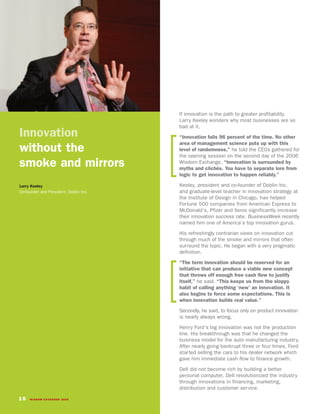 If innovation is the path to greater profitability,
                                        Larry Keeley wonders why most businesses are so
                                        bad at it.
Innovation                              “Innovation fails 96 percent of the time. No other
                                        area of management science puts up with this
without the                             level of randomness,” he told the CEOs gathered for
                                        the opening session on the second day of the 2006
smoke and mirrors                       Wisdom Exchange. “Innovation is surrounded by
                                        myths and clichés. You have to separate lore from
                                        logic to get innovation to happen reliably.”

Larry Keeley                            Keeley, president and co-founder of Doblin Inc.
Co-founder and President, Doblin Inc.   and graduate-level teacher in innovation strategy at
                                        the Institute of Design in Chicago, has helped
                                        Fortune 500 companies from American Express to
                                        McDonald’s, Pfizer and Xerox significantly increase
                                        their innovation success rate. BusinessWeek recently
                                        named him one of America’s top innovation gurus.

                                        His refreshingly contrarian views on innovation cut
                                        through much of the smoke and mirrors that often
                                        surround the topic. He began with a very pragmatic
                                        definition.
                                        “The term innovation should be reserved for an
                                        initiative that can produce a viable new concept
                                        that throws off enough free cash flow to justify
                                        itself,” he said. “This keeps us from the sloppy
                                        habit of calling anything ‘new’ an innovation. It
                                        also begins to force some expectations. This is
                                        when innovation builds real value.”

                                        Secondly, he said, to focus only on product innovation
                                        is nearly always wrong.

                                        Henry Ford’s big innovation was not the production
                                        line. His breakthrough was that he changed the
                                        business model for the auto manufacturing industry.
                                        After nearly going bankrupt three or four times, Ford
                                        started selling the cars to his dealer network which
                                        gave him immediate cash flow to finance growth.

                                        Dell did not become rich by building a better
                                        personal computer. Dell revolutionized the industry
                                        through innovations in financing, marketing,
                                        distribution and customer service.

10   WISDOM EXCHANGE 2006
 