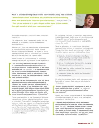 What is the real driving force behind innovation? Keeley has no doubt.
“Innovation is about leadership, about senior executives sensing
when and where is the time and place for change,” he told the CEOs.
“Your job as leaders is to get a finger on the pulse of the market,
then get ahead of what your customers want.”



Starbucks reinvented a commodity as a consumer               By multiplying the types of innovation, organizations
experience.                                                  multiply their impact. Keeley came to this understanding
                                                             through 26 years of studying innovation and
The list goes on. What’s important, Keeley told the          interviews with literally thousands of leading CEOs
audience, is to broaden the drive for innovation             around the world.
beyond products.
                                                             What he advocates is a much more disciplined
Research by Doblin has identified ten different types        approach to the process of innovation, from diagnosis
of innovation within four distinct areas: finance,           through invention, launch and extension. A highly
process, offering and delivery. The goal is to stitch        simplified process summary includes four steps:
together different types of innovation into a coherent
and effective approach that creates value.                    1. Study the fundamental components of your
Keeley offered an Ontario example of innovative                  industry, looking beyond products and at the
thinking that has paid big dividends for the organization.       full spectrum of innovation types.

“The University of Waterloo has the reputation                2. Set an innovation goal that identifies changing
of a Canadian innovation incubator because of                    themes and customer discoveries.
two major decisions that the founders of the school           3. Build fewer but bolder concepts that focus on
made early on,” he explained. “The first was to allow            platforms, not products.
the faculty to claim ownership of their research
rather than handing it over to the university. The            4. Implement clearly and swiftly with prototypes,
second was to have the students work as a part of                not spreadsheets.
their academic studies.”
                                                             By using this process, Keeley said, companies have
“This gave UW an ‘entrepreneurial’ edge and led to           been able to improve their success rate by up to
a proliferation of high-tech start-ups created by            70 percent.
students and faculty; the most famous of which is
Research In Motion. It has also given UW a huge              “Clearly defined protocols help people do what is
economic impact, $1.6 billion province-wide in 2001,         most useful in the heat of battle,” he explained.
and extended its influence beyond its region to the          “How can you improve what you don’t define
whole of Canada, Silicon Valley and globally, with           and measure?”
formal academic exchanges in over 40 countries.”
                                                             Keeley also holds a contrarian view on the challenges
Those early decisions by the University of Waterloo          of intellectual property (IP) rights in an era in which
inadvertently stitched together five different types         innovation is the Holy Grail.
of innovation. Financially, it changed the university’s
business model and created new financial networks            “The best way to protect IP today is to keep it
with faculty and spin-off businesses. It changed             moving forward at a pace that others can’t keep up
one of the university’s core processes – the creation        with,” he said. “Secondly, the real payback comes
of intellectual property offered students a new kind         when your IP becomes the platform that everyone
of academic experience and forever changed the               else builds on. In that sense, IP management is less
university’s “brand.”                                        about keeping your competitors out and more about
                                                             encouraging partners to adapt your platform.”




                                                                                              WISDOM EXCHANGE 2006   11
 