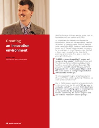 Med-Eng Systems of Ottawa was the poster child for
                                      business growth and success until 2004.

Creating                              As a developer and manufacturer of protective
                                      equipment for police and military markets, they had
                                      90 percent of the world market for bomb disposal
an innovation                         suits. Launched in 1981, they grew rapidly and were
                                      named one of Canada’s best-managed companies
environment                           for several years in a row. They won more than half
                                      a dozen export awards from the federal and
                                      provincial governments. They grew so fast, they
                                      grew right into trouble.
Richard L’Abbé
Vice-Chairman, Med-Eng Systems Inc.   “In 2004, revenues dropped by 37 percent and
                                      we were in deep trouble,” Med-Eng co-founder and
                                      Vice-Chairman Richard L’Abbé recalled during his
                                      lunchtime speech at the Wisdom Exchange. “But
                                      now, we’ve turned it around. This year, we’re in
                                      hypergrowth. Not only that, about 85 percent of
                                      this year’s revenue is coming from products that
                                      didn’t exist 12 months ago.”
                                      “A company goes through a lot a phases during
                                      25 years,” L’Abbé told the gathering. “Mistakes are
                                      made and lessons learned.”
                                      One of the big lessons was that, when you dominate
                                      a niche market, you can get cocky. “We got used to
                                      owning the market,” he revealed. “But it didn’t take
                                      long before we were being copied by nine companies
                                      on four continents. Our proprietary product
                                      became a commodity. We weren’t prepared for it
                                      and we found we couldn’t respond quickly.”




14   WISDOM EXCHANGE 2006
 