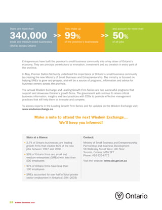 There are more than                              They make up                             and account for more than


340,000
small and medium-sized businesses
                                       >>        99%
                                                 of the province’s businesses
                                                                                >>        50%
                                                                                          of all jobs
(SMEs) across Ontario




            Entrepreneurs have built the province’s small business community into a key driver of Ontario’s
            economy. They are principal contributors to innovation, investment and job creation in every part of
            the province.

            In May, Premier Dalton McGuinty underlined the importance of Ontario’s small business community
            by creating the new Ministry of Small Business and Entrepreneurship. The ministry is focused on
            helping SMEs to grow and prosper, and will be a source of programs, information and advice for
            business owners across the province.

            The annual Wisdom Exchange and Leading Growth Firm Series are two successful programs that
            support and showcase Ontario’s growth firms. The government will continue to share critical
            business information, insights and best practices with CEOs to promote effective management
            practices that will help them to innovate and compete.

            To access reports in the Leading Growth Firm Series and for updates on the Wisdom Exchange visit:
            www.wisdomexchange.ca


                        Make a note to attend the next Wisdom Exchange…
                                     We’ll keep you informed!


              • Stats at a Glance:                               Contact:

              • 2.7% of Ontario businesses are leading           Ministry of Small Business and Entrepreneurship
                growth firms that created 60% of the new         Partnership and Business Development
                jobs between 1997 and 2000                       56 Wellesley Street West, 4th Floor
                                                                 Toronto, Ontario M7A 2E7
              • 99% of Ontario firms are small and               Phone: 416-325-8772
                medium enterprises (SMEs) with less than
                500 employees                                    Visit the website: www.sbe.gov.on.ca

              • 97% of Ontario firms have less than
                100 employees

              • SMEs accounted for over half of total private
                sector employment in Ontario (1994–2003)




16   WISDOM EXCHANGE 2006
 