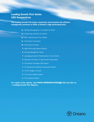 Leading Growth Firm Series
CEO Perspectives
The Leading Growth Firm Series researches and promotes the effective
management practices of CEOs of Ontario’s high performing firms.

           14 Shifting Demographics: The Search for Talent

           13 Outsourcing: Alliances for Growth

           12 Why Leading Growth Firms Matter

           11 Planning for Succession

           10 Partnering for Growth

            9 High Performing Advisory Boards

            8 Winning Management Teams

            7 Leveraging Customer Relationships to Drive Growth

            6 Dynamics of Growth: Is High Growth Sustainable?

            5 The Wisdom Exchange 2000 Report

            4 The E-Business Readiness Assessment Report

            3 The Six Stages of Growth

            2 The Growth Builders Report

            1 The Innovation Report

For copies of the reports, visit www.wisdomexchange.ca and click on
  Leading Growth Firm Reports.
 