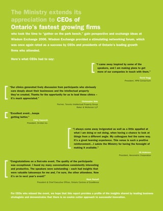 The Ministry extends its
 appreciation to CEOs of
 Ontario’s fastest growing firms
 who took the time to “gather on the park bench,” gain perspective and exchange ideas at
 Wisdom Exchange 2006. Wisdom Exchange provided a stimulating networking forum, which
 was once again rated as a success by CEOs and presidents of Ontario’s leading growth
 firms who attended.

 Here’s what CEOs had to say:
                                                                                        “I came away inspired by some of the
                                                                                         speakers, and I am making plans to get
                                                                                         more of our companies in touch with them.”

                                                                                                                              David Hogg
                                                                                                               President, HPM Consortium


“Our clinics generated lively discussion from participants who obviously
 care deeply about their businesses and the intellectual property
 they’ve created. Thanks for the opportunity for us to lead these clinics –
 it’s much appreciated.”
                                                                         Christopher Aide
                                              Partner, Toronto Intellectual Property Group
                                                                    Baker & McKenzie LLP

“Excellent event…keeps
 getting better.”
                    Fabio Saposnik
              President, Orvitek Inc.

                                                              “I always come away invigorated as well as a little appalled at
                                                               what I am doing or not doing, when having a chance to look at
                                                               things from a different angle. My colleagues feel the same way.
                                                               It’s a great learning experience. This venue is such a positive
                                                               reinforcement…I salute the Ministry for having the foresight of
                                                               making it available.”
                                                                                                                              Jill Anderson
                                                                                                          President, Aecometric Corporation

“Congratulations on a first-rate event. The quality of the participants
 was exceptional. I found my many conversations consistently interesting
 and productive. The speakers were outstanding -- each had insights that
 were valuable takeaways for me and, I’m sure, the other attendees. Now
 it’s on to next year’s event!”
                                                                              Mark Romoff
                         President & Chief Executive Officer, Ontario Centres of Excellence




 For CEOs who missed the event, we hope that this report provides a profile of the insights shared by leading business
 strategists and demonstrates that there is no cookie cutter approach to successful innovation.
 