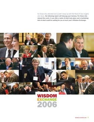For those who attended and couldn’t keep up with the flood of new insights
and ideas, the following report will help jog your memory. For those who
missed the event, it can offer a taste of what took place and a tantalizing
hint of what could be waiting for you at next year’s Wisdom Exchange.




WISDOM
EXCHANGE
2006
                                                       WISDOM EXCHANGE 2006   3
 