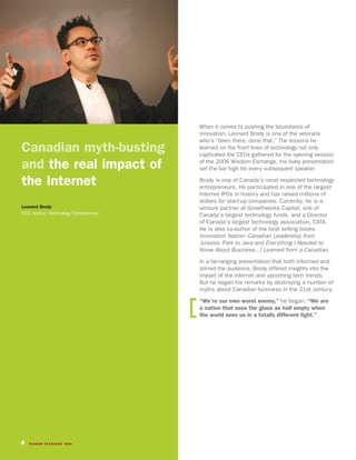 When it comes to pushing the boundaries of
                                       innovation, Leonard Brody is one of the veterans
                                       who’s “been there, done that.” The lessons he
Canadian myth-busting                  learned on the front lines of technology not only
                                       captivated the CEOs gathered for the opening session

and the real impact of                 of the 2006 Wisdom Exchange, his lively presentation
                                       set the bar high for every subsequent speaker.

the Internet                           Brody is one of Canada’s most respected technology
                                       entrepreneurs. He participated in one of the largest
                                       Internet IPOs in history and has raised millions of
                                       dollars for start-up companies. Currently, he is a
Leonard Brody                          venture partner at Growthworks Capital, one of
CEO, Author, Technology Entrepreneur   Canada’s largest technology funds, and a Director
                                       of Canada’s largest technology association, CATA.
                                       He is also co-author of the best selling books
                                       Innovation Nation: Canadian Leadership from
                                       Jurassic Park to Java and Everything I Needed to
                                       Know About Business...I Learned from a Canadian.

                                       In a far-ranging presentation that both informed and
                                       stirred the audience, Brody offered insights into the
                                       impact of the Internet and upcoming tech trends.
                                       But he began his remarks by destroying a number of
                                       myths about Canadian business in the 21st century.
                                       “We’re our own worst enemy,” he began. “We are
                                       a nation that sees the glass as half empty when
                                       the world sees us in a totally different light.”




4   WISDOM EXCHANGE 2006
 