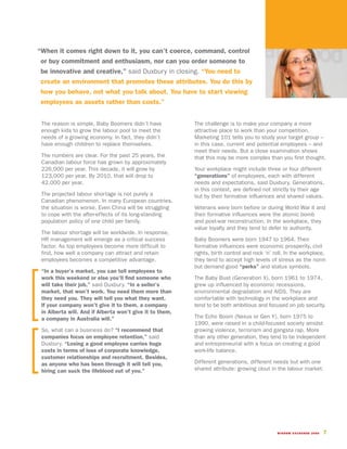 “When it comes right down to it, you can’t coerce, command, control
 or buy commitment and enthusiasm, nor can you order someone to
 be innovative and creative,” said Duxbury in closing. “You need to
 create an environment that promotes these attributes. You do this by
 how you behave, not what you talk about. You have to start viewing
 employees as assets rather than costs.”


 The reason is simple, Baby Boomers didn’t have           The challenge is to make your company a more
 enough kids to grow the labour pool to meet the          attractive place to work than your competition.
 needs of a growing economy. In fact, they didn’t         Marketing 101 tells you to study your target group –
 have enough children to replace themselves.              in this case, current and potential employees – and
                                                          meet their needs. But a close examination shows
 The numbers are clear. For the past 25 years, the        that this may be more complex than you first thought.
 Canadian labour force has grown by approximately
 226,000 per year. This decade, it will grow by           Your workplace might include three or four different
 123,000 per year. By 2010, that will drop to             “generations” of employees, each with different
 42,000 per year.                                         needs and expectations, said Duxbury. Generations,
                                                          in this context, are defined not strictly by their age
 The projected labour shortage is not purely a            but by their formative influences and shared values.
 Canadian phenomenon. In many European countries,
 the situation is worse. Even China will be struggling    Veterans were born before or during World War II and
 to cope with the after-effects of its long-standing      their formative influences were the atomic bomb
 population policy of one child per family.               and post-war reconstruction. In the workplace, they
                                                          value loyalty and they tend to defer to authority.
 The labour shortage will be worldwide. In response,
 HR management will emerge as a critical success          Baby Boomers were born 1947 to 1964. Their
 factor. As top employees become more difficult to        formative influences were economic prosperity, civil
 find, how well a company can attract and retain          rights, birth control and rock ‘n’ roll. In the workplace,
 employees becomes a competitive advantage.               they tend to accept high levels of stress as the norm
                                                          but demand good “perks” and status symbols.
 “In a buyer’s market, you can tell employees to
 work this weekend or else you’ll find someone who        The Baby Bust (Generation X), born 1961 to 1974,
 will take their job,” said Duxbury. “In a seller’s       grew up influenced by economic recessions,
 market, that won’t work. You need them more than         environmental degradation and AIDS. They are
 they need you. They will tell you what they want.        comfortable with technology in the workplace and
 If your company won’t give it to them, a company         tend to be both ambitious and focused on job security.
 in Alberta will. And if Alberta won’t give it to them,
 a company in Australia will.”                            The Echo Boom (Nexus or Gen Y), born 1975 to
                                                          1990, were raised in a child-focused society amidst
 So, what can a business do? “I recommend that            growing violence, terrorism and gangsta rap. More
 companies focus on employee retention,” said             than any other generation, they tend to be independent
 Duxbury. “Losing a good employee carries huge            and entrepreneurial with a focus on creating a good
 costs in terms of loss of corporate knowledge,           work-life balance.
 customer relationships and recruitment. Besides,
 as anyone who has been through it will tell you,         Different generations, different needs but with one
 hiring can suck the lifeblood out of you.”               shared attribute: growing clout in the labour market.




                                                                                              WISDOM EXCHANGE 2006   7
 
