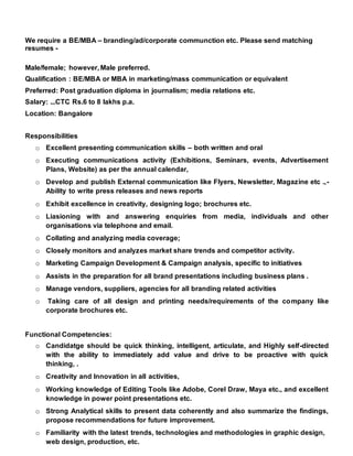 We require a BE/MBA – branding/ad/corporate communction etc. Please send matching
resumes -
Male/female; however, Male preferred.
Qualification : BE/MBA or MBA in marketing/mass communication or equivalent
Preferred: Post graduation diploma in journalism; media relations etc.
Salary: ...CTC Rs.6 to 8 lakhs p.a.
Location: Bangalore
Responsibilities
o Excellent presenting communication skills – both written and oral
o Executing communications activity (Exhibitions, Seminars, events, Advertisement
Plans, Website) as per the annual calendar,
o Develop and publish External communication like Flyers, Newsletter, Magazine etc .,-
Ability to write press releases and news reports
o Exhibit excellence in creativity, designing logo; brochures etc.
o Liasioning with and answering enquiries from media, individuals and other
organisations via telephone and email.
o Collating and analyzing media coverage;
o Closely monitors and analyzes market share trends and competitor activity.
o Marketing Campaign Development & Campaign analysis, specific to initiatives
o Assists in the preparation for all brand presentations including business plans .
o Manage vendors, suppliers, agencies for all branding related activities
o Taking care of all design and printing needs/requirements of the company like
corporate brochures etc.
Functional Competencies:
o Candidatge should be quick thinking, intelligent, articulate, and Highly self-directed
with the ability to immediately add value and drive to be proactive with quick
thinking, .
o Creativity and Innovation in all activities,
o Working knowledge of Editing Tools like Adobe, Corel Draw, Maya etc., and excellent
knowledge in power point presentations etc.
o Strong Analytical skills to present data coherently and also summarize the findings,
propose recommendations for future improvement.
o Familiarity with the latest trends, technologies and methodologies in graphic design,
web design, production, etc.
 
