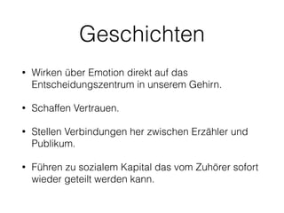 Geschichten 
• Wirken über Emotion direkt auf das 
Entscheidungszentrum in unserem Gehirn. 
• Schaffen Vertrauen. 
• Stellen Verbindungen her zwischen Erzähler und 
Publikum. 
• Führen zu sozialem Kapital das vom Zuhörer sofort 
wieder geteilt werden kann. 
 