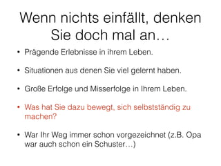 Wenn nichts einfällt, denken 
Sie doch mal an… 
• Prägende Erlebnisse in ihrem Leben. 
• Situationen aus denen Sie viel gelernt haben. 
• Große Erfolge und Misserfolge in Ihrem Leben. 
• Was hat Sie dazu bewegt, sich selbstständig zu 
machen? 
• War Ihr Weg immer schon vorgezeichnet (z.B. Opa 
war auch schon ein Schuster…) 
 