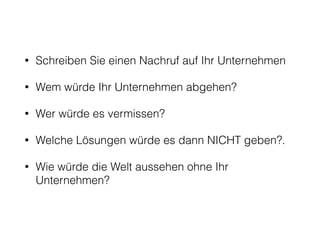 • Schreiben Sie einen Nachruf auf Ihr Unternehmen 
• Wem würde Ihr Unternehmen abgehen? 
• Wer würde es vermissen? 
• Welche Lösungen würde es dann NICHT geben?. 
• Wie würde die Welt aussehen ohne Ihr 
Unternehmen? 
 