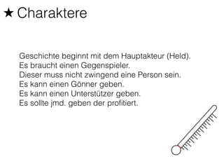 ★ Charaktere 
Geschichte beginnt mit dem Hauptakteur (Held). 
Es braucht einen Gegenspieler. 
Dieser muss nicht zwingend eine Person sein. 
Es kann einen Gönner geben. 
Es kann einen Unterstützer geben. 
Es sollte jmd. geben der profitiert. 
 