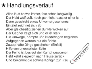★ Handlungsverlauf 
Alles läuft so wie immer, fast schon langweilig 
Der Held weiß z.B. noch gar nicht, dass er einer ist… 
Dann geschieht etwas Unvorhergesehenes 
Ein Ziel zeichnet sich ab 
Aber gleichzeitig ziehen dunkle Wolken auf 
Der Gegner zeigt sich und er ist stark 
Die Umwege, Kämpfe und Niederlagen beginnen 
Aufgegeben werden nur die Briefe 
Zauberhafte Dinge geschehen (Einfall) 
Hilfe von unerwarteter Seite 
Der Feind ist besiegt der Kampf gewonnen 
Held kehrt siegreich nach Hause zurück 
Und bekommt die schöne Königin zur Frau 
 