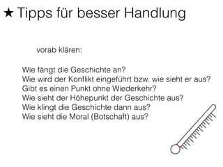 ★ Tipps für besser Handlung 
vorab klären: 
Wie fängt die Geschichte an? 
Wie wird der Konflikt eingeführt bzw. wie sieht er aus? 
Gibt es einen Punkt ohne Wiederkehr? 
Wie sieht der Höhepunkt der Geschichte aus? 
Wie klingt die Geschichte dann aus? 
Wie sieht die Moral (Botschaft) aus? 
 