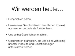 Wir werden heute… 
• Geschichten hören. 
• Lernen was Geschichten im beruflichen Kontext 
ausmachen und wie sie funktionieren. 
• Uns selbst Geschichten erzählen. 
• Geschichten erarbeiten, die uns beim Marketing 
unserer Produkte und Dienstleistungen 
unterstützen werden. 
 