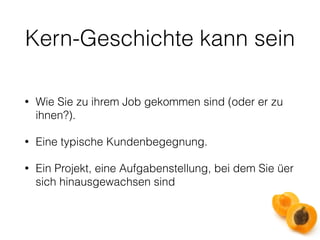 Kern-Geschichte kann sein 
• Wie Sie zu ihrem Job gekommen sind (oder er zu 
ihnen?). 
• Eine typische Kundenbegegnung. 
• Ein Projekt, eine Aufgabenstellung, bei dem Sie üer 
sich hinausgewachsen sind 
 