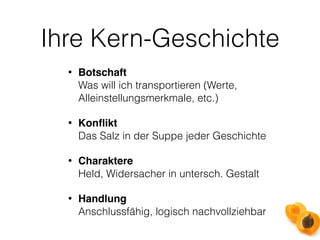 Ihre Kern-Geschichte 
• Botschaft 
Was will ich transportieren (Werte, 
Alleinstellungsmerkmale, etc.) 
• Konflikt 
Das Salz in der Suppe jeder Geschichte 
• Charaktere 
Held, Widersacher in untersch. Gestalt 
• Handlung 
Anschlussfähig, logisch nachvollziehbar 
 