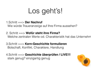 Los geht’s! 
1.Schritt ==> Der Nachruf 
Wie würde Traueranzeige auf Ihre Firma aussehen? 
2. Schritt ==> Wofür steht ihre Firma? 
Welche zentralen Werte od. Charakteristik hat das Unternehmen? 
3.Schritt ==> Kern-Geschichte formulieren 
Botschaft, Konflikt, Charaktere, Handlung 
4.Schritt ==> Geschichte überprüfen / LIVE!!! 
stark genug? einzigartig genug 
 