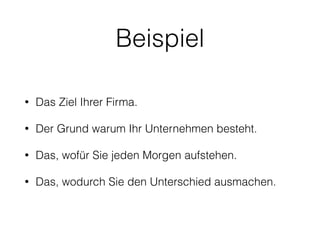 Beispiel 
• Das Ziel Ihrer Firma. 
• Der Grund warum Ihr Unternehmen besteht. 
• Das, wofür Sie jeden Morgen aufstehen. 
• Das, wodurch Sie den Unterschied ausmachen. 
 