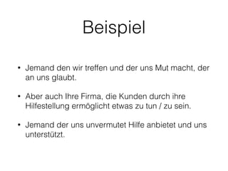 Beispiel 
• Jemand den wir treffen und der uns Mut macht, der 
an uns glaubt. 
• Aber auch Ihre Firma, die Kunden durch ihre 
Hilfestellung ermöglicht etwas zu tun / zu sein. 
• Jemand der uns unvermutet Hilfe anbietet und uns 
unterstützt. 
 