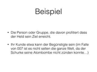 Beispiel 
• Die Person oder Gruppe, die davon profitiert dass 
der Held sein Ziel erreicht. 
• Ihr Kunde etwa kann der Begünstigte sein (im Falle 
von 007 ist es nicht selten die ganze Welt, da der 
Schurke seine Atombombe nicht zünden konnte…) 
 