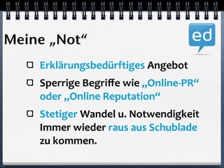 Meine „Not“ 
Erklärungsbedürftiges 
Angebot 
Sperrige 
Begriffe 
wie 
„Online-­‐PR“ 
oder 
„Online 
Reputation“ 
Stetiger 
Wandel 
u. 
Notwendigkeit 
Immer 
wieder 
raus 
aus 
Schublade 
zu 
kommen. 
 