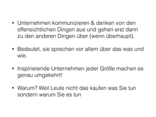 • Unternehmen kommunizieren & denken von den 
offensichtlichen Dingen aus und gehen erst dann 
zu den anderen Dingen über (wenn überhaupt). 
• Bedeutet, sie sprechen vor allem über das was und 
wie. 
• Inspirierende Unternehmen jeder Größe machen es 
genau umgekehrt! 
• Warum? Weil Leute nicht das kaufen was Sie tun 
sondern warum Sie es tun 
 