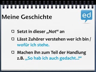 Meine Geschichte 
Setzt 
in 
dieser 
„Not“ 
an 
Lässt 
Zuhörer 
verstehen 
wer 
ich 
bin 
/ 
wofür 
ich 
stehe. 
Machen 
ihn 
zum 
Teil 
der 
Handlung 
z.B. 
„So 
hab 
ich 
auch 
gedacht..!“ 
 