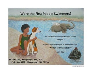 ISBN 9781492850199
Were the First People Swimmers?
© Judy Kaul, Albuquerque, NM, 2013
P.O. Box 4039, Albuquerque, NM 87196
An Illustrated Introduction to Elaine
Morgan’s
Aquatic Ape Theory of Human Evolution
Written and Illustrated by
Judy Kaul
 