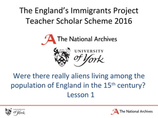 The England’s Immigrants Project
Teacher Scholar Scheme 2016
Were there really aliens living among the
population of England in the 15th
century?
Lesson 1
 
