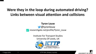 Were	they	in	the	loop	during	automated	driving?	
Links	between	visual	attention	and	collisions
11 August 2016 ICTTP 2016, Brisbane, Australia1
Tyron	Louw
@tyronlouw
researchgate.net/profile/Tyron_Louw
Institute	For	Transport	Studies
University	Of	Leeds,	UK
 