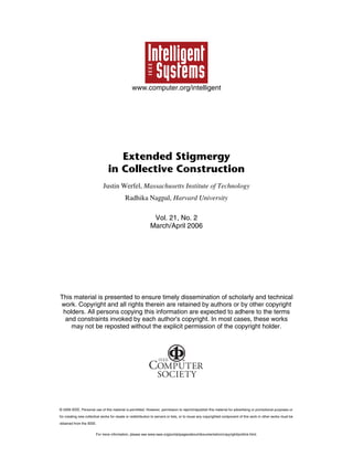 www.computer.org/intelligent

Extended Stigmergy
in Collective Construction
Justin Werfel, Massachusetts Institute of Technology
Radhika Nagpal, Harvard University
Vol. 21, No. 2
March/April 2006

This material is presented to ensure timely dissemination of scholarly and technical
work. Copyright and all rights therein are retained by authors or by other copyright
holders. All persons copying this information are expected to adhere to the terms
and constraints invoked by each author's copyright. In most cases, these works
may not be reposted without the explicit permission of the copyright holder.

© 2006 IEEE. Personal use of this material is permitted. However, permission to reprint/republish this material for advertising or promotional purposes or
for creating new collective works for resale or redistribution to servers or lists, or to reuse any copyrighted component of this work in other works must be
obtained from the IEEE.
For more information, please see www.ieee.org/portal/pages/about/documentation/copyright/polilink.html.

 