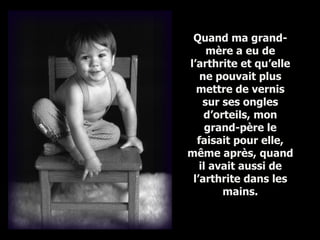 Quand ma grand-mère a eu de l’arthrite et qu’elle ne pouvait plus mettre de vernis sur ses ongles d’orteils, mon grand-père le faisait pour elle, même après, quand il avait aussi de l’arthrite dans les mains . 
