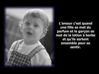 L’amour c’est quand une fille se met du parfum et le garçon se met de la lotion à barbe et qu’ils sortent ensemble pour se sentir. 