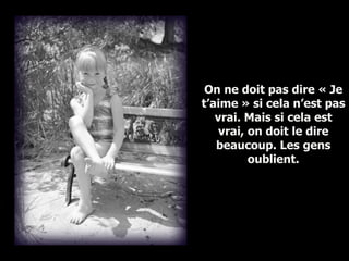 On ne doit pas dire « Je t’aime » si cela n’est pas vrai. Mais si cela est vrai, on doit le dire beaucoup. Les gens oublient. 