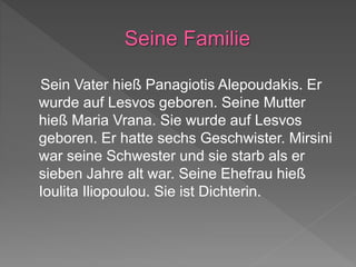 Sein Vater hieß Panagiotis Alepoudakis. Er
wurde auf Lesvos geboren. Seine Mutter
hieß Maria Vrana. Sie wurde auf Lesvos
geboren. Er hatte sechs Geschwister. Mirsini
war seine Schwester und sie starb als er
sieben Jahre alt war. Seine Ehefrau hieß
Ioulita Iliopoulou. Sie ist Dichterin.
 