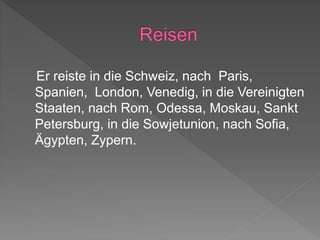 Er reiste in die Schweiz, nach Paris,
Spanien, London, Venedig, in die Vereinigten
Staaten, nach Rom, Odessa, Moskau, Sankt
Petersburg, in die Sowjetunion, nach Sofia,
Ägypten, Zypern.
 