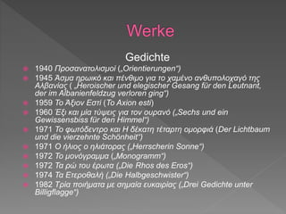 Gedichte
 1940 Προσανατολισμοί („Orientierungen“)
 1945 Άσμα ηρωικό και πένθιμο για το χαμένο ανθυπολοχαγό της
Αλβανίας ( „Heroischer und elegischer Gesang für den Leutnant,
der im Albanienfeldzug verloren ging“)
 1959 Το Άξιον Εστί (To Axion esti)
 1960 Έξι και μία τύψεις για τον ουρανό („Sechs und ein
Gewissensbiss für den Himmel“)
 1971 Το φωτόδεντρο και Η δέκατη τέταρτη ομορφιά (Der Lichtbaum
und die vierzehnte Schönheit“)
 1971 Ο ήλιος ο ηλιάτορας („Herrscherin Sonne“)
 1972 Το μονόγραμμα („Monogramm“)
 1972 Τα ρώ του έρωτα („Die Rhos des Eros“)
 1974 Τα Ετεροθαλή („Die Halbgeschwister“)
 1982 Τρία ποιήματα με σημαία ευκαιρίας („Drei Gedichte unter
Billigflagge“)
 