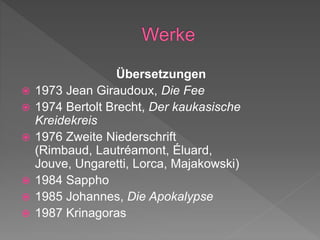 Übersetzungen
 1973 Jean Giraudoux, Die Fee
 1974 Bertolt Brecht, Der kaukasische
Kreidekreis
 1976 Zweite Niederschrift
(Rimbaud, Lautréamont, Éluard,
Jouve, Ungaretti, Lorca, Majakowski)
 1984 Sappho
 1985 Johannes, Die Apokalypse
 1987 Krinagoras
 