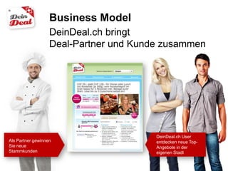 Business Model
                   DeinDeal.ch bringt
                   Deal-Partner und Kunde zusammen




                                        DeinDeal.ch User
Als Partner gewinnen                    entdecken neue Top-
Sie neue                                Angebote in der
Stammkunden                             eigenen Stadt
 